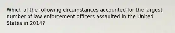 Which of the following circumstances accounted for the largest number of law enforcement officers assaulted in the United States in 2014?