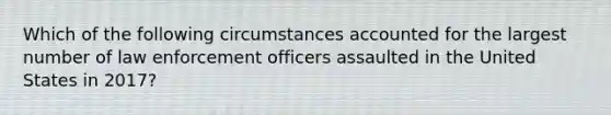 Which of the following circumstances accounted for the largest number of law enforcement officers assaulted in the United States in 2017?