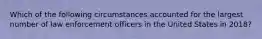 Which of the following circumstances accounted for the largest number of law enforcement officers in the United States in 2018?