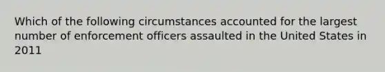 Which of the following circumstances accounted for the largest number of enforcement officers assaulted in the United States in 2011