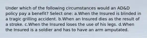 Under which of the following circumstances would an AD&D policy pay a benefit? Select one: a.When the Insured is blinded in a tragic grilling accident. b.When an Insured dies as the result of a stroke. c.When the Insured loses the use of his legs. d.When the Insured is a soldier and has to have an arm amputated.