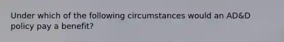 Under which of the following circumstances would an AD&D policy pay a benefit?