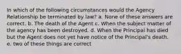 In which of the following circumstances would the Agency Relationship be terminated by law? a. None of these answers are correct. b. The death of the Agent c. When the subject matter of the agency has been destroyed. d. When the Principal has died but the Agent does not yet have notice of the Principal's death. e. two of these things are correct