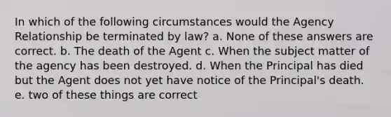 In which of the following circumstances would the Agency Relationship be terminated by law? a. None of these answers are correct. b. The death of the Agent c. When the subject matter of the agency has been destroyed. d. When the Principal has died but the Agent does not yet have notice of the Principal's death. e. two of these things are correct