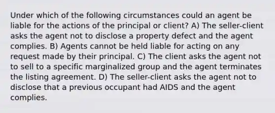 Under which of the following circumstances could an agent be liable for the actions of the principal or client? A) The seller-client asks the agent not to disclose a property defect and the agent complies. B) Agents cannot be held liable for acting on any request made by their principal. C) The client asks the agent not to sell to a specific marginalized group and the agent terminates the listing agreement. D) The seller-client asks the agent not to disclose that a previous occupant had AIDS and the agent complies.