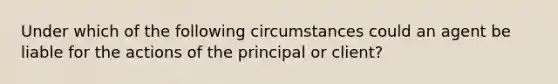 Under which of the following circumstances could an agent be liable for the actions of the principal or client?