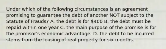 Under which of the following circumstances is an agreement promising to guarantee the debt of another NOT subject to the Statute of Frauds? A. the debt is for 400 B. the debt must be repaid within one year C. the main purpose of the promise is for the promisor's economic advantage. D. the debt to be incurred stems from the leasing of real property for six months.