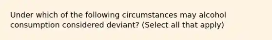 Under which of the following circumstances may alcohol consumption considered deviant? (Select all that apply)