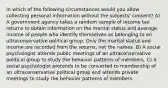 In which of the following circumstances would you allow collecting personal information without the subjects' consent? A) A government agency takes a random sample of income tax returns to obtain information on the marital status and average income of people who identify themselves as belonging to an ultraconservative political group. Only the marital status and income are recorded from the returns, not the names. B) A social psychologist attends public meetings of an ultraconservative political group to study the behavior patterns of members. C) A social psychologist pretends to be converted to membership of an ultraconservative political group and attends private meetings to study the behavior patterns of members.