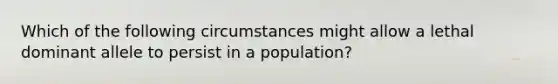 Which of the following circumstances might allow a lethal dominant allele to persist in a population?