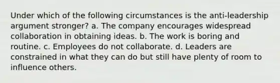 Under which of the following circumstances is the anti-leadership argument stronger? a. The company encourages widespread collaboration in obtaining ideas. b. The work is boring and routine. c. Employees do not collaborate. d. Leaders are constrained in what they can do but still have plenty of room to influence others.