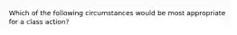 Which of the following circumstances would be most appropriate for a class action?