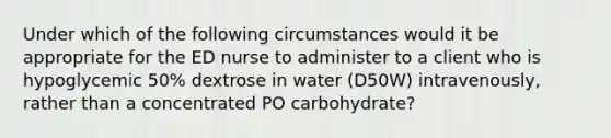 Under which of the following circumstances would it be appropriate for the ED nurse to administer to a client who is hypoglycemic 50% dextrose in water (D50W) intravenously, rather than a concentrated PO carbohydrate?