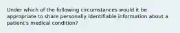 Under which of the following circumstances would it be appropriate to share personally identifiable information about a patient's medical condition?