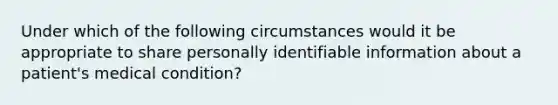 Under which of the following circumstances would it be appropriate to share personally identifiable information about a patient's medical condition?