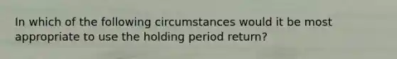 In which of the following circumstances would it be most appropriate to use the holding period return?