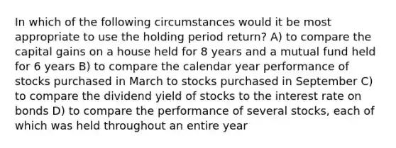 In which of the following circumstances would it be most appropriate to use the holding period return? A) to compare the capital gains on a house held for 8 years and a mutual fund held for 6 years B) to compare the calendar year performance of stocks purchased in March to stocks purchased in September C) to compare the dividend yield of stocks to the interest rate on bonds D) to compare the performance of several stocks, each of which was held throughout an entire year