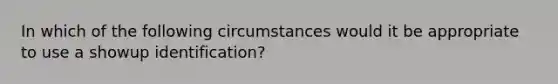 In which of the following circumstances would it be appropriate to use a showup identification?