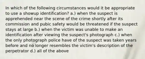 In which of the following circumstances would it be appropriate to use a showup identification? a.) when the suspect is apprehended near the scene of the crime shortly after its commission and pubic safety would be threatened if the suspect stays at large b.) when the victim was unable to make an identification after viewing the suspect's photograph c.) when the only photograph police have of the suspect was taken years before and no longer resembles the victim's description of the perpetrator d.) all of the above