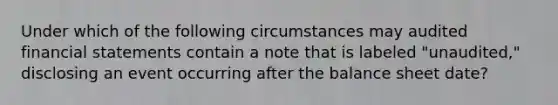 Under which of the following circumstances may audited financial statements contain a note that is labeled "unaudited," disclosing an event occurring after the balance sheet date?