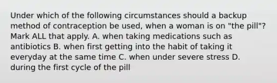 Under which of the following circumstances should a backup method of contraception be used, when a woman is on "the pill"? Mark ALL that apply. A. when taking medications such as antibiotics B. when first getting into the habit of taking it everyday at the same time C. when under severe stress D. during the first cycle of the pill