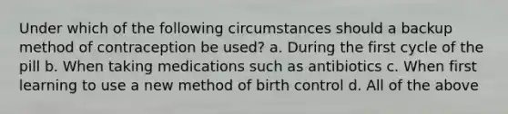 Under which of the following circumstances should a backup method of contraception be used? a. During the first cycle of the pill b. When taking medications such as antibiotics c. When first learning to use a new method of birth control d. All of the above