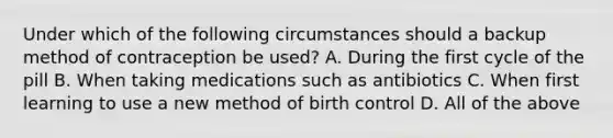 Under which of the following circumstances should a backup method of contraception be used? A. During the first cycle of the pill B. When taking medications such as antibiotics C. When first learning to use a new method of birth control D. All of the above