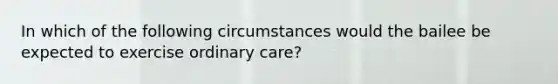 In which of the following circumstances would the bailee be expected to exercise ordinary care?