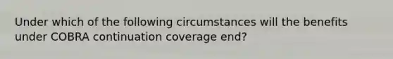 Under which of the following circumstances will the benefits under COBRA continuation coverage end?