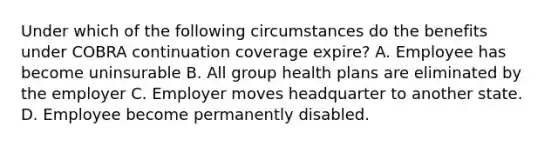 Under which of the following circumstances do the benefits under COBRA continuation coverage expire? A. Employee has become uninsurable B. All group health plans are eliminated by the employer C. Employer moves headquarter to another state. D. Employee become permanently disabled.