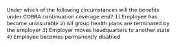 Under which of the following circumstances will the benefits under COBRA continuation coverage end? 1) Employee has become uninsurable 2) All group health plans are terminated by the employer 3) Employer moves headquarters to another state 4) Employee becomes permanently disabled