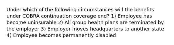 Under which of the following circumstances will the benefits under COBRA continuation coverage end? 1) Employee has become uninsurable 2) All group health plans are terminated by the employer 3) Employer moves headquarters to another state 4) Employee becomes permanently disabled