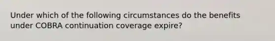 Under which of the following circumstances do the benefits under COBRA continuation coverage expire?