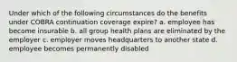 Under which of the following circumstances do the benefits under COBRA continuation coverage expire? a. employee has become insurable b. all group health plans are eliminated by the employer c. employer moves headquarters to another state d. employee becomes permanently disabled