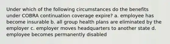 Under which of the following circumstances do the benefits under COBRA continuation coverage expire? a. employee has become insurable b. all group health plans are eliminated by the employer c. employer moves headquarters to another state d. employee becomes permanently disabled