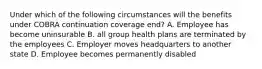 Under which of the following circumstances will the benefits under COBRA continuation coverage end? A. Employee has become uninsurable B. all group health plans are terminated by the employees C. Employer moves headquarters to another state D. Employee becomes permanently disabled