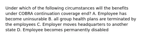 Under which of the following circumstances will the benefits under COBRA continuation coverage end? A. Employee has become uninsurable B. all group health plans are terminated by the employees C. Employer moves headquarters to another state D. Employee becomes permanently disabled