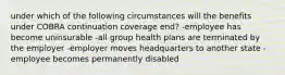 under which of the following circumstances will the benefits under COBRA continuation coverage end? -employee has become uninsurable -all group health plans are terminated by the employer -employer moves headquarters to another state -employee becomes permanently disabled