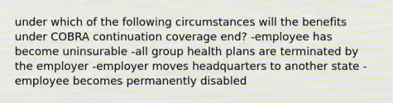 under which of the following circumstances will the benefits under COBRA continuation coverage end? -employee has become uninsurable -all group health plans are terminated by the employer -employer moves headquarters to another state -employee becomes permanently disabled