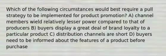 Which of the following circumstances would best require a pull strategy to be implemented for product promotion? A) channel members wield relatively lesser power compared to that of producers B) buyers display a great deal of brand loyalty to a particular product C) distribution channels are short D) buyers need to be informed about the features of a product before purchase