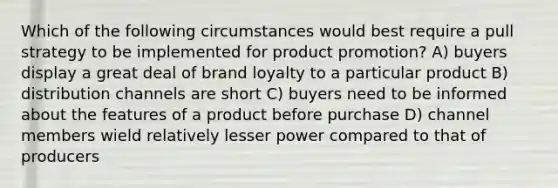 Which of the following circumstances would best require a pull strategy to be implemented for product promotion? A) buyers display a great deal of brand loyalty to a particular product B) distribution channels are short C) buyers need to be informed about the features of a product before purchase D) channel members wield relatively lesser power compared to that of producers