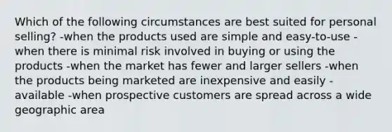 Which of the following circumstances are best suited for personal selling? -when the products used are simple and easy-to-use -when there is minimal risk involved in buying or using the products -when the market has fewer and larger sellers -when the products being marketed are inexpensive and easily -available -when prospective customers are spread across a wide geographic area