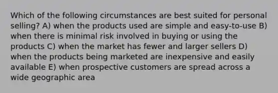 Which of the following circumstances are best suited for personal selling? A) when the products used are simple and easy-to-use B) when there is minimal risk involved in buying or using the products C) when the market has fewer and larger sellers D) when the products being marketed are inexpensive and easily available E) when prospective customers are spread across a wide geographic area