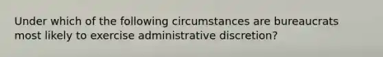 Under which of the following circumstances are bureaucrats most likely to exercise administrative discretion?