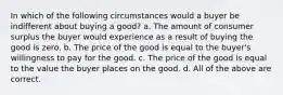 In which of the following circumstances would a buyer be indifferent about buying a good? a. The amount of consumer surplus the buyer would experience as a result of buying the good is zero. b. The price of the good is equal to the buyer's willingness to pay for the good. c. The price of the good is equal to the value the buyer places on the good. d. All of the above are correct.