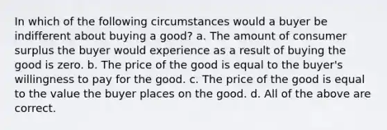 In which of the following circumstances would a buyer be indifferent about buying a good? a. The amount of consumer surplus the buyer would experience as a result of buying the good is zero. b. The price of the good is equal to the buyer's willingness to pay for the good. c. The price of the good is equal to the value the buyer places on the good. d. All of the above are correct.