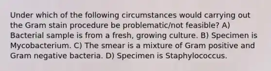 Under which of the following circumstances would carrying out the Gram stain procedure be problematic/not feasible? A) Bacterial sample is from a fresh, growing culture. B) Specimen is Mycobacterium. C) The smear is a mixture of Gram positive and Gram negative bacteria. D) Specimen is Staphylococcus.