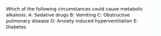 Which of the following circumstances could cause metabolic alkalosis: A: Sedative drugs B: Vomiting C: Obstructive pulmonary disease D: Anxiety induced hyperventilation E: Diabetes