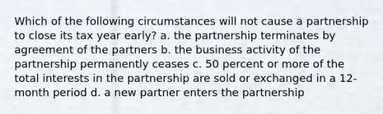 Which of the following circumstances will not cause a partnership to close its tax year early? a. the partnership terminates by agreement of the partners b. the business activity of the partnership permanently ceases c. 50 percent or more of the total interests in the partnership are sold or exchanged in a 12-month period d. a new partner enters the partnership