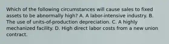 Which of the following circumstances will cause sales to fixed assets to be abnormally high? A. A labor-intensive industry. B. The use of units-of-production depreciation. C. A highly mechanized facility. D. High direct labor costs from a new union contract.